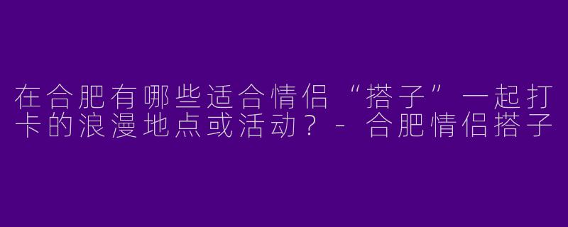 在合肥有哪些适合情侣“搭子”一起打卡的浪漫地点或活动？-合肥情侣搭子