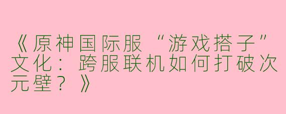 《原神国际服“游戏搭子”文化：跨服联机如何打破次元壁？》