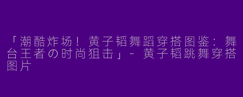 「潮酷炸场！黄子韬舞蹈穿搭图鉴：舞台王者の时尚狙击」-黄子韬跳舞穿搭图片