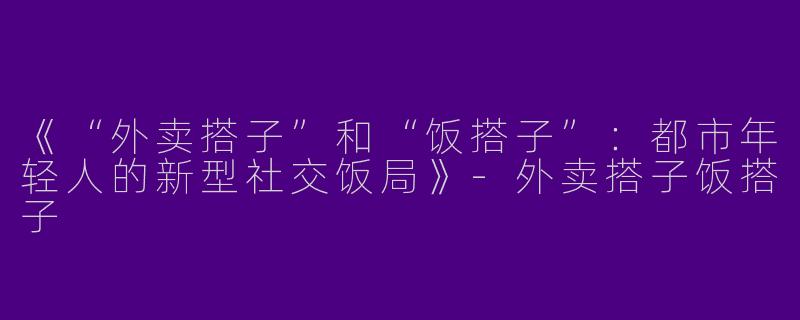 《“外卖搭子”和“饭搭子”：都市年轻人的新型社交饭局》-外卖搭子饭搭子