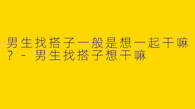 男生找搭子一般是想一起干嘛？