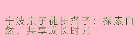 宁波亲子徒步搭子：探索自然，共享成长时光