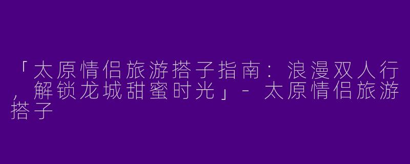 「太原情侣旅游搭子指南:浪漫双人行,解锁龙城甜蜜时光」