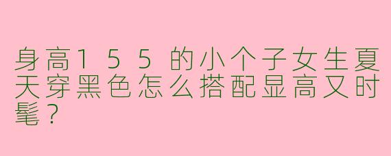 身高155的小个子女生夏天穿黑色怎么搭配显高又时髦？