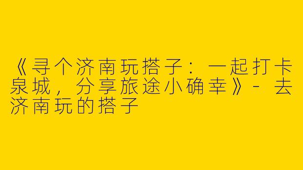 《寻个济南玩搭子：一起打卡泉城，分享旅途小确幸》-去济南玩的搭子