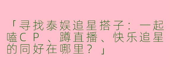 「寻找泰娱追星搭子:一起嗑CP、蹲直播、快乐追星的同好在哪里?」