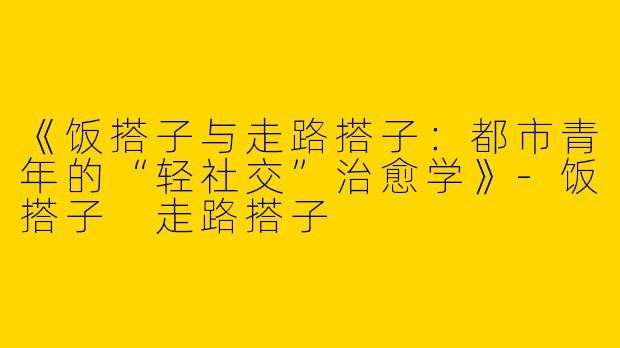 《饭搭子与走路搭子：都市青年的“轻社交”治愈学》