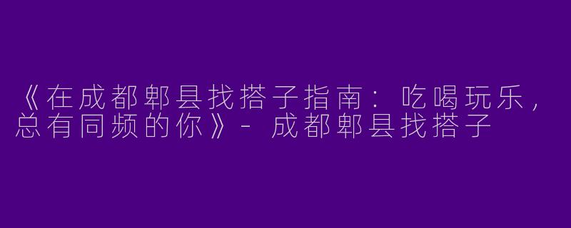 《在成都郫县找搭子指南：吃喝玩乐，总有同频的你》-成都郫县找搭子