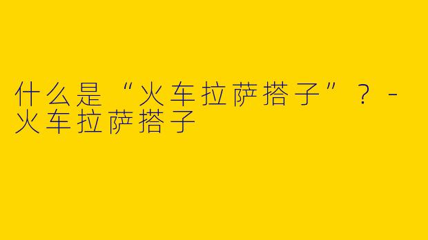 什么是“火车拉萨搭子”？-火车拉萨搭子