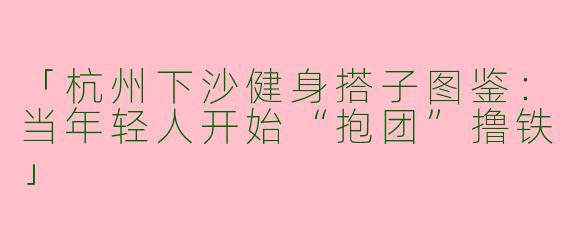 「杭州下沙健身搭子图鉴：当年轻人开始“抱团”撸铁」