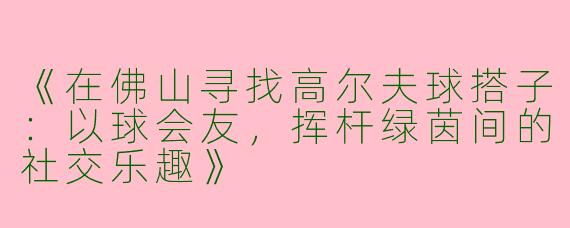 《在佛山寻找高尔夫球搭子：以球会友，挥杆绿茵间的社交乐趣》