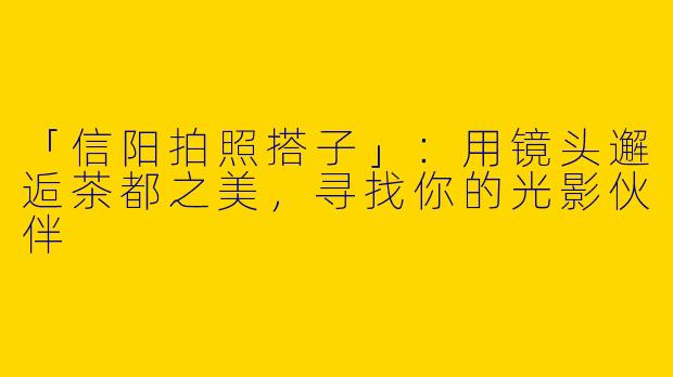 「信阳拍照搭子」：用镜头邂逅茶都之美，寻找你的光影伙伴