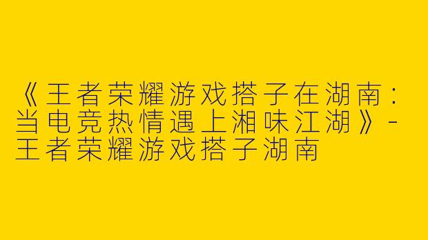 《王者荣耀游戏搭子在湖南：当电竞热情遇上湘味江湖》-王者荣耀游戏搭子湖南