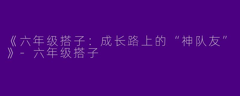 《六年级搭子:成长路上的“神队友”》