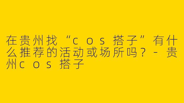 在贵州找“cos搭子”有什么推荐的活动或场所吗？-贵州cos搭子