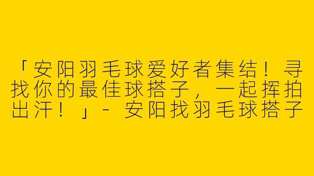 「安阳羽毛球爱好者集结！寻找你的最佳球搭子，一起挥拍出汗！」-安阳找羽毛球搭子