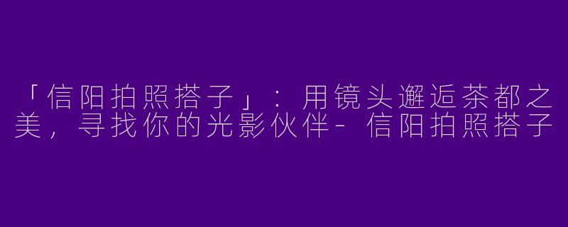「信阳拍照搭子」：用镜头邂逅茶都之美，寻找你的光影伙伴-信阳拍照搭子