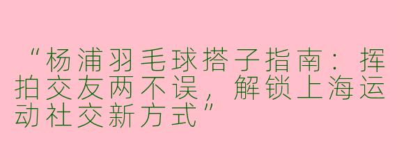 “杨浦羽毛球搭子指南：挥拍交友两不误，解锁上海运动社交新方式”