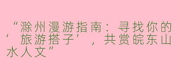 “滁州漫游指南：寻找你的‘旅游搭子’，共赏皖东山水人文”