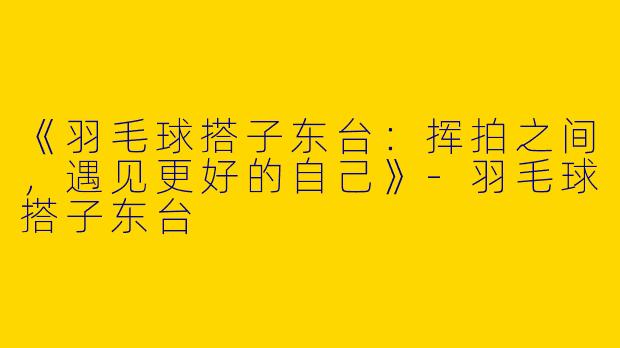《羽毛球搭子东台：挥拍之间，遇见更好的自己》-羽毛球搭子东台