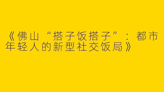 《佛山“搭子饭搭子”：都市年轻人的新型社交饭局》