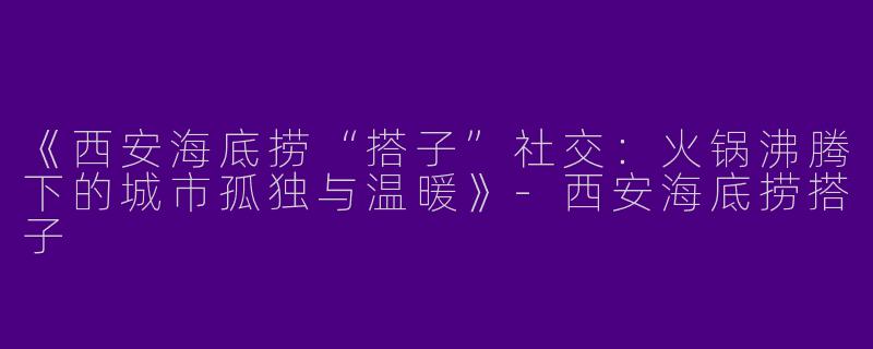 《西安海底捞“搭子”社交：火锅沸腾下的城市孤独与温暖》-西安海底捞搭子