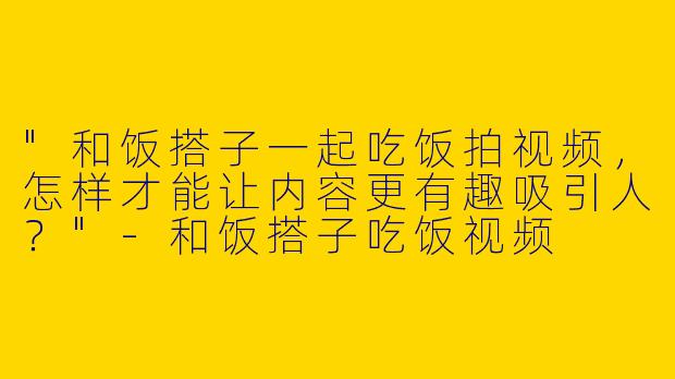 "和饭搭子一起吃饭拍视频，怎样才能让内容更有趣吸引人？"