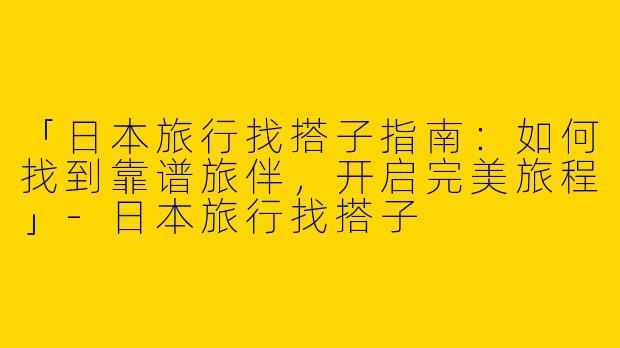 「日本旅行找搭子指南：如何找到靠谱旅伴，开启完美旅程」-日本旅行找搭子