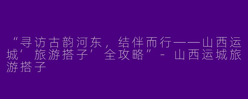 “寻访古韵河东，结伴而行——山西运城‘旅游搭子’全攻略”-山西运城旅游搭子