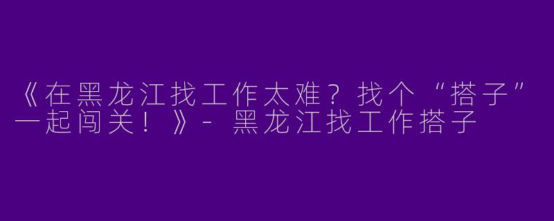 《在黑龙江找工作太难？找个“搭子”一起闯关！》-黑龙江找工作搭子