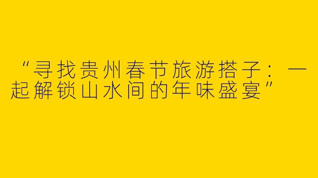 “寻找贵州春节旅游搭子：一起解锁山水间的年味盛宴”