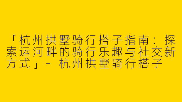 「杭州拱墅骑行搭子指南：探索运河畔的骑行乐趣与社交新方式」-杭州拱墅骑行搭子