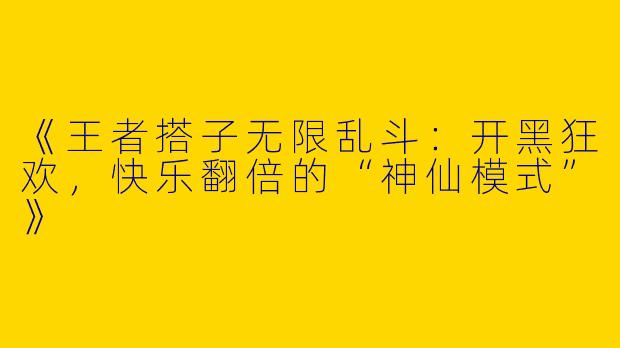 《王者搭子无限乱斗：开黑狂欢，快乐翻倍的“神仙模式”》