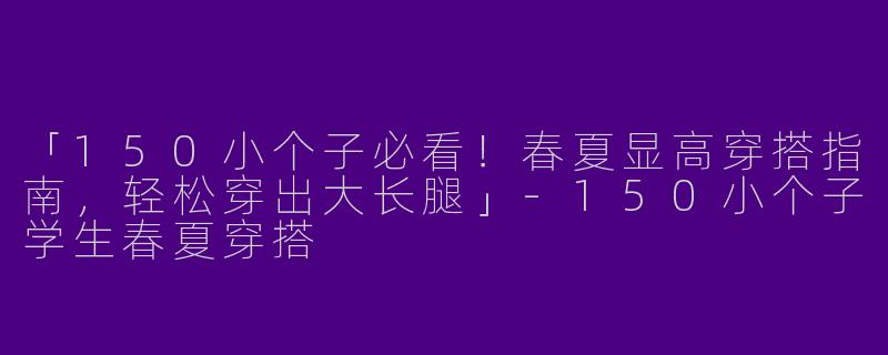 「150小个子必看！春夏显高穿搭指南，轻松穿出大长腿」-150小个子学生春夏穿搭