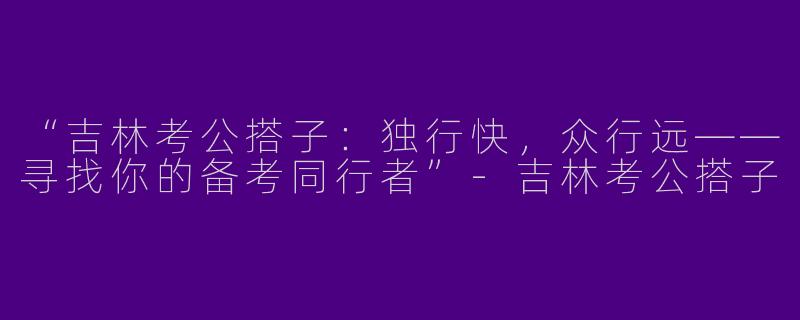 “吉林考公搭子：独行快，众行远——寻找你的备考同行者”-吉林考公搭子