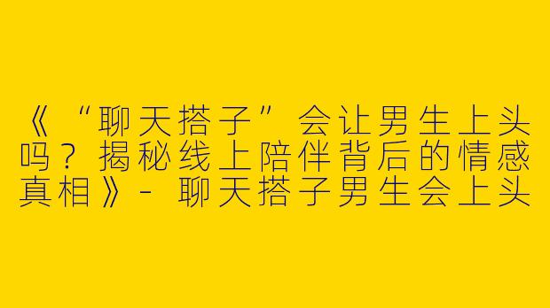 《“聊天搭子”会让男生上头吗？揭秘线上陪伴背后的情感真相》-聊天搭子男生会上头吗