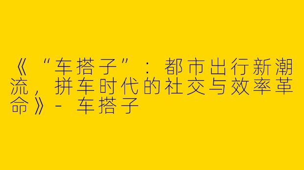 《“车搭子”：都市出行新潮流，拼车时代的社交与效率革命》-车搭子