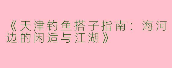 《天津钓鱼搭子指南：海河边的闲适与江湖》