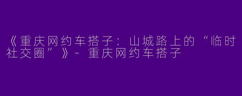 《重庆网约车搭子：山城路上的“临时社交圈”》-重庆网约车搭子