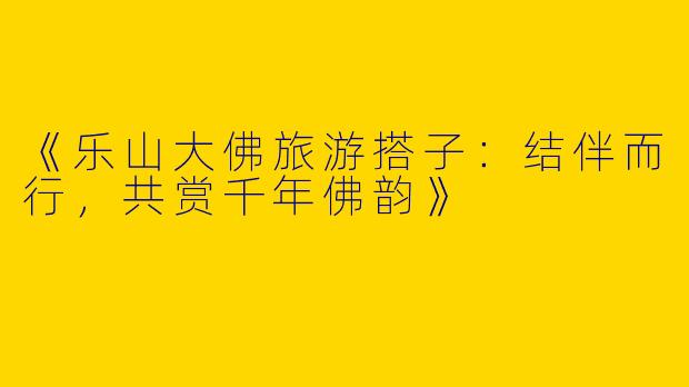 《乐山大佛旅游搭子：结伴而行，共赏千年佛韵》