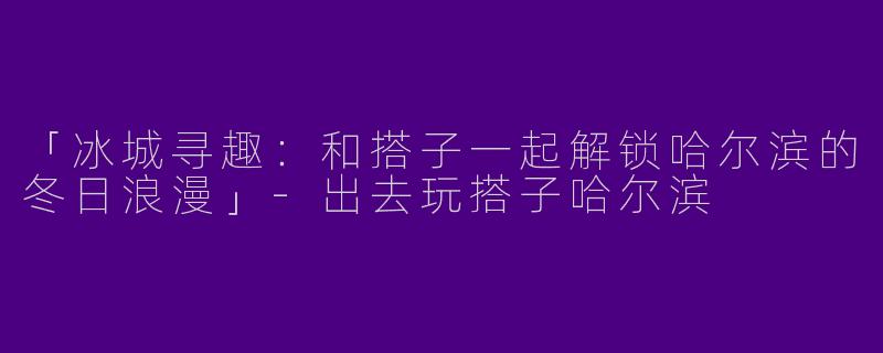 「冰城寻趣：和搭子一起解锁哈尔滨的冬日浪漫」-出去玩搭子哈尔滨