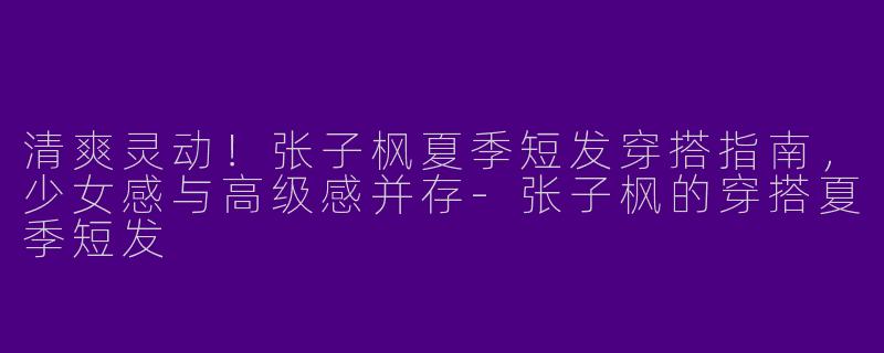 清爽灵动！张子枫夏季短发穿搭指南，少女感与高级感并存