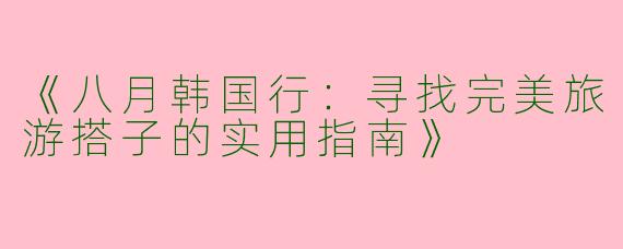 《八月韩国行：寻找完美旅游搭子的实用指南》