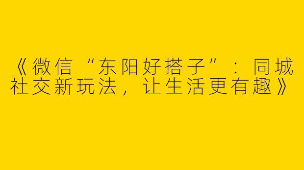 《微信“东阳好搭子”：同城社交新玩法，让生活更有趣》