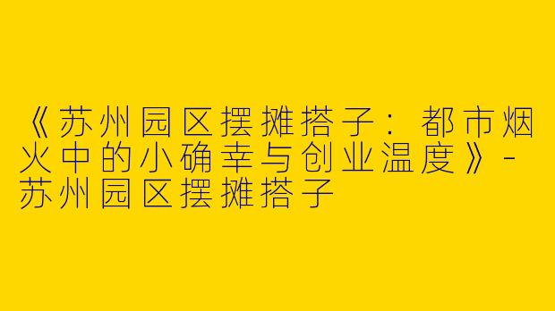 《苏州园区摆摊搭子：都市烟火中的小确幸与创业温度》-苏州园区摆摊搭子