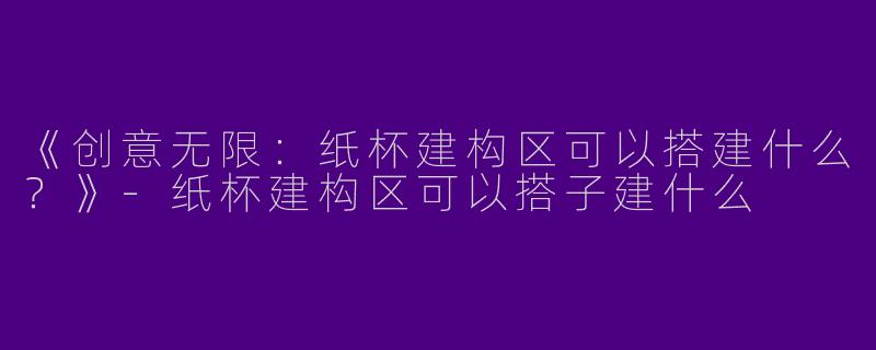 《创意无限：纸杯建构区可以搭建什么？》-纸杯建构区可以搭子建什么