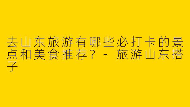 去山东旅游有哪些必打卡的景点和美食推荐？-旅游山东搭子