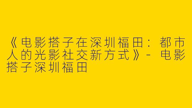 《电影搭子在深圳福田：都市人的光影社交新方式》-电影搭子深圳福田