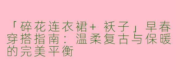 「碎花连衣裙+袄子」早春穿搭指南：温柔复古与保暖的完美平衡