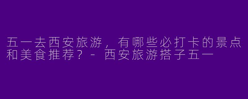 五一去西安旅游，有哪些必打卡的景点和美食推荐？-西安旅游搭子五一